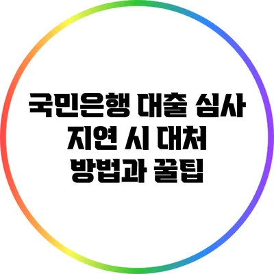 국민은행 대출 심사 지연 시 대처 방법과 꿀팁