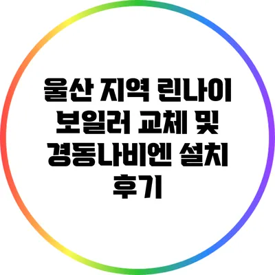 울산 지역 린나이 보일러 교체 및 경동나비엔 설치 후기
