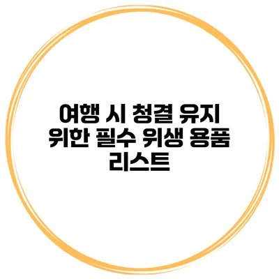 여행 시 청결 유지 위한 필수 위생 용품 리스트