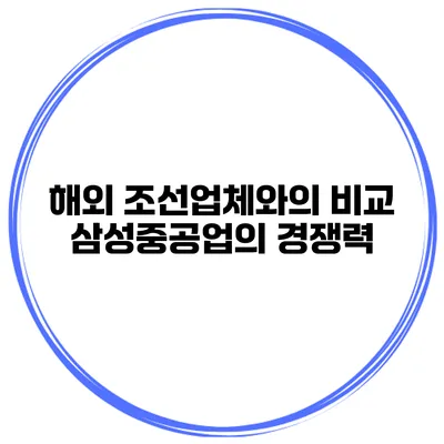 해외 조선업체와의 비교 삼성중공업의 경쟁력